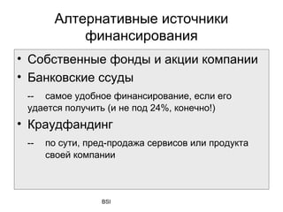 Алтернативные источники
           финансирования
• Собственные фонды и акции компании
• Банковские ссуды
 -- самое удобное финансирование, если его
 удается получить (и не под 24%, конечно!)
• Краудфандинг
 --   по сути, пред-продажа сервисов или продукта
      своей компании



                 BSI
 
