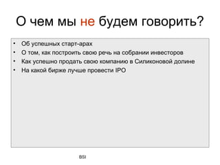 О чем мы не будем говорить?
•   Об успешных старт-арах
•   О том, как построить свою речь на собрании инвесторов
•   Как успешно продать свою компанию в Силиконовой долине
•   На какой бирже лучше провести IPO




                     BSI
 
