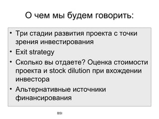 О чем мы будем говорить:
• Три стадии развития проекта с точки
  зрения инвестирования
• Exit strategy
• Сколько вы отдаете? Оценка стоимости
  проекта и stock dilution при вхождении
  инвестора
• Альтернативные источники
  финансирования

             BSI
 