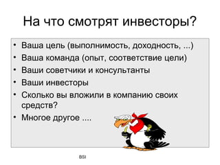На что смотрят инвесторы?
• Ваша цель (выполнимость, доходность, ...)
• Ваша команда (опыт, соответствие цели)
• Ваши советчики и консультанты
• Ваши инвесторы
• Сколько вы вложили в компанию своих
  средств?
• Многое другое ....



               BSI
 