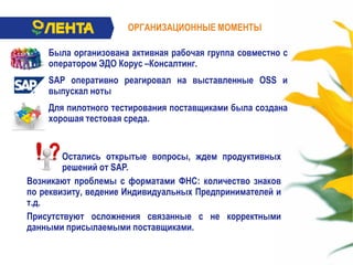 ОРГАНИЗАЦИОННЫЕ МОМЕНТЫ
Была организована активная рабочая группа совместно с
оператором ЭДО Корус –Консалтинг.
SAP оперативно реагировал на выставленные OSS и
выпускал ноты
Для пилотного тестирования поставщиками была создана
хорошая тестовая среда.
Остались открытые вопросы, ждем продуктивных
решений от SAP.
Возникают проблемы с форматами ФНС: количество знаков
по реквизиту, ведение Индивидуальных Предпринимателей и
т.д.
Присутствуют осложнения связанные с не корректными
данными присылаемыми поставщиками.
 