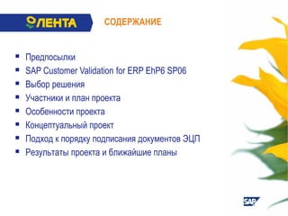  Предпосылки
 SAP Customer Validation for ERP EhP6 SP06
 Выбор решения
 Участники и план проекта
 Особенности проекта
 Концептуальный проект
 Подход к порядку подписания документов ЭЦП
 Результаты проекта и ближайшие планы
СОДЕРЖАНИЕ
 