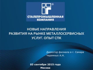 НОВЫЕ НАПРАВЛЕНИЯ
РАЗВИТИЯ НА РЫНКЕ МЕТАЛЛОСЕРВИСНЫХ
УСЛУГ. ОПЫТ СПК
Директор филиала в г. Самара
Черемных А.Н.
03 сентября 2015 года
Москва
 