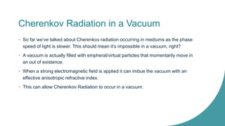 Cherenkov Radiation in a Vacuum
• So far we’ve talked about Cherenkov radiation occurring in mediums as the phase
speed of light is slower. This should mean it’s impossible in a vacuum, right?
• A vacuum is actually filled with empheral/virtual particles that momentarily move in
an out of existence.
• When a strong electromagnetic field is applied it can imbue the vacuum with an
effective anisotropic refractive index.
• This can allow Cherenkov Radiation to occur in a vacuum.
 