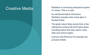 Creative Media • Radiation is commonly portrayed as green
in movies. This is a myth.
• As mentioned before Cherenkov
Radiation actually emits a blue glow in
Nuclear Pools.
• The green colour likely comes from a few
radioactive compounds which glow green
including radium that was used in clock
dials and uranium glass
• Uranium and Plutonium for example are
just grey metals.
 