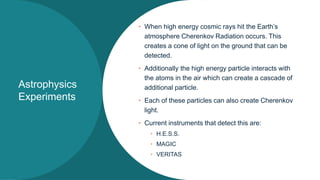 Astrophysics
Experiments
• When high energy cosmic rays hit the Earth’s
atmosphere Cherenkov Radiation occurs. This
creates a cone of light on the ground that can be
detected.
• Additionally the high energy particle interacts with
the atoms in the air which can create a cascade of
additional particle.
• Each of these particles can also create Cherenkov
light.
• Current instruments that detect this are:
• H.E.S.S.
• MAGIC
• VERITAS
 