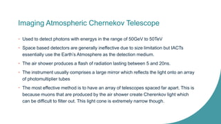 Imaging Atmospheric Chernekov Telescope
• Used to detect photons with energys in the range of 50GeV to 50TeV
• Space based detectors are generally ineffective due to size limitation but IACTs
essentially use the Earth’s Atmosphere as the detection medium.
• The air shower produces a flash of radiation lasting between 5 and 20ns.
• The instrument usually comprises a large mirror which reflects the light onto an array
of photomultiplier tubes
• The most effective method is to have an array of telescopes spaced far apart. This is
because muons that are produced by the air shower create Cherenkov light which
can be difficult to filter out. This light cone is extremely narrow though.
 