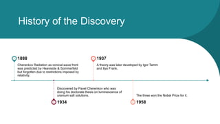 History of the Discovery
Cherenkov Radiation as conical wave front
was predicted by Heaviside & Sommerfeld
but forgotten due to restrictions imposed by
relativity.
1888
Discovered by Pavel Cherenkov who was
doing his doctorate thesis on luminescence of
uranium salt solutions.
1934
A theory was later developed by Igor Tamm
and Ilya Frank.
1937
The three won the Nobel Prize for it.
1958
 