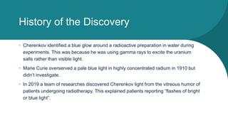 History of the Discovery
• Cherenkov identified a blue glow around a radioactive preparation in water during
experiments. This was because he was using gamma rays to excite the uranium
salts rather than visible light.
• Marie Curie overserved a pale blue light in highly concentrated radium in 1910 but
didn’t investigate.
• In 2019 a team of researches discovered Cherenkov light from the vitreous humor of
patients undergoing radiotherapy. This explained patients reporting “flashes of bright
or blue light”.
 