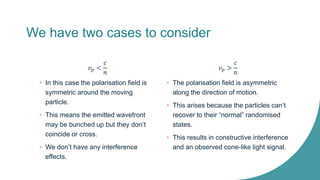 We have two cases to consider
𝑣𝑝 <
𝑐
𝑛
• In this case the polarisation field is
symmetric around the moving
particle.
• This means the emitted wavefront
may be bunched up but they don’t
coincide or cross.
• We don’t have any interference
effects.
𝑣𝑝 >
𝑐
𝑛
• The polarisation field is asymmetric
along the direction of motion.
• This arises because the particles can’t
recover to their “normal” randomised
states.
• This results in constructive interference
and an observed cone-like light signal.
 