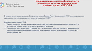 Инновационные системы безопасности
реализация которых запланирована
в рамках проекта ХАЭС-3,4
В рамках реализации проекта «Сооружение энергоблоков №3, 4 Хмельницкой АЭС запланировано по
применение системы охлаждения корпуса реактора (СОКР)
Основное назначение СОКР
 Предотвращение повреждения корпуса реактора при тяжелых авариях с разрушением АЗ и
исключение выхода кориума за пределы корпуса реактора.
 Сохранение локализирующих свойств ЗО, что решающим образом влияет на минимизацию
радиационного воздействия на население и окружающую среду при авариях, включая ТА с
повреждением ЯТ.
 