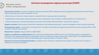 Система охлаждения корпуса реактора (СОКР)
Назначение системы: Система охлаждения корпуса реактора (СОКР) предназначена для удержания расплава активной зоны в
корпусе реактора при тяжелых авариях за счет:
• обеспечения остаточного съема энергии с внешней стенки и днища корпуса реактора;
• поддержания температуры корпуса реактора ниже температуры, при которой не обеспечивается его целостность;
• снижения давления в корпусе реактора до значений, при которых обеспечивается целостность корпуса.
Задания системы: обеспечение заполнения помещения под корпусом реактора с целью охлаждения самого корпуса реактора.
Охлаждающая среда : используется теплоноситель из запасов в реакторном отделении (заполненные шахты ревизии ВКУ и БЗТ),
а также от внешних источников.
Управление и запуск: осуществляется с БЩУ (РЩУ).
Защита от ошибочного срабатывания: Для исключения срабатывания СОКР при ПА и при ЗПА без тяжелого повреждения
активной зоны предусматриваются специальные клапаны, открытие которых происходит с БЩУ (РЩУ) после формирования
сигналов, согласно которых оператор идентифицирует переход аварии в тяжелую стадию.
Внешние источники охлаждающей среды: пассивная часть системы от емкостей запаса воды и активная часть системы от
мобильных насосных установок.
 