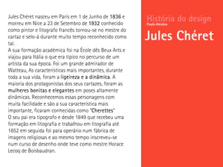 História do design
Jules Chéret
Paulo Alcobia
Jules Chéret nasceu em Paris em 1 de Junho de 1836 e
morreu em Nice a 23 de Setembro de 1932 conhecido
como pintor e litografo francês tornou-se no mestre do
cartaz e selo-á durante muito tempo reconhecido como
tal.
A sua formação académica foi na École dês Beux Arts e
viajou para Itália o que era típico no percurso de um
artista da sua época. Foi um grande admirador de
Watteau, As características mais importantes, durante
toda a sua vida, foram a ligeireza e a dinâmica. A
maioria dos protagonistas dos seus cartazes, foram as
mulheres bonitas e elegantes em poses altamente
dinâmicas. Reconhecemos essas personagens com
muita facilidade e são a sua característica mais
importante, ficaram conhecidas como “Cherettes”
O seu pai era tipografo e desde 1849 que recebeu uma
formação em litografia e trabalhou em litografia até
1852 em seguida foi para operário num fábrica de
imagens religiosas e ao mesmo tempo inscreveu-se
num curso de desenho onde teve como mestre Horace
Lecoq de Boisbaudran.
 
