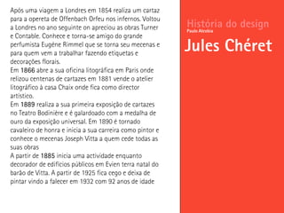 História do design
Jules Chéret
Paulo Alcobia
Após uma viagem a Londres em 1854 realiza um cartaz
para a opereta de Offenbach Orfeu nos infernos. Voltou
a Londres no ano seguinte on apreciou as obras Turner
e Contable. Conhece e torna-se amigo do grande
perfumista Eugéne Rimmel que se torna seu mecenas e
para quem vem a trabalhar fazendo etiquetas e
decorações florais.
Em 1866 abre a sua oficina litográfica em Paris onde
relizou centenas de cartazes em 1881 vende o atelier
litográfico à casa Chaix onde fica como director
artístico.
Em 1889 realiza a sua primeira exposição de cartazes
no Teatro Bodinière e é galardoado com a medalha de
ouro da exposição universal. Em 1890 é tornado
cavaleiro de honra e inicia a sua carreira como pintor e
conhece o mecenas Joseph Vitta a quem cede todas as
suas obras
A partir de 1885 inicia uma actividade enquanto
decorador de edifícios públicos em Evien terra natal do
barão de Vitta. A partir de 1925 fica cego e deixa de
pintar vindo a falecer em 1932 com 92 anos de idade
 