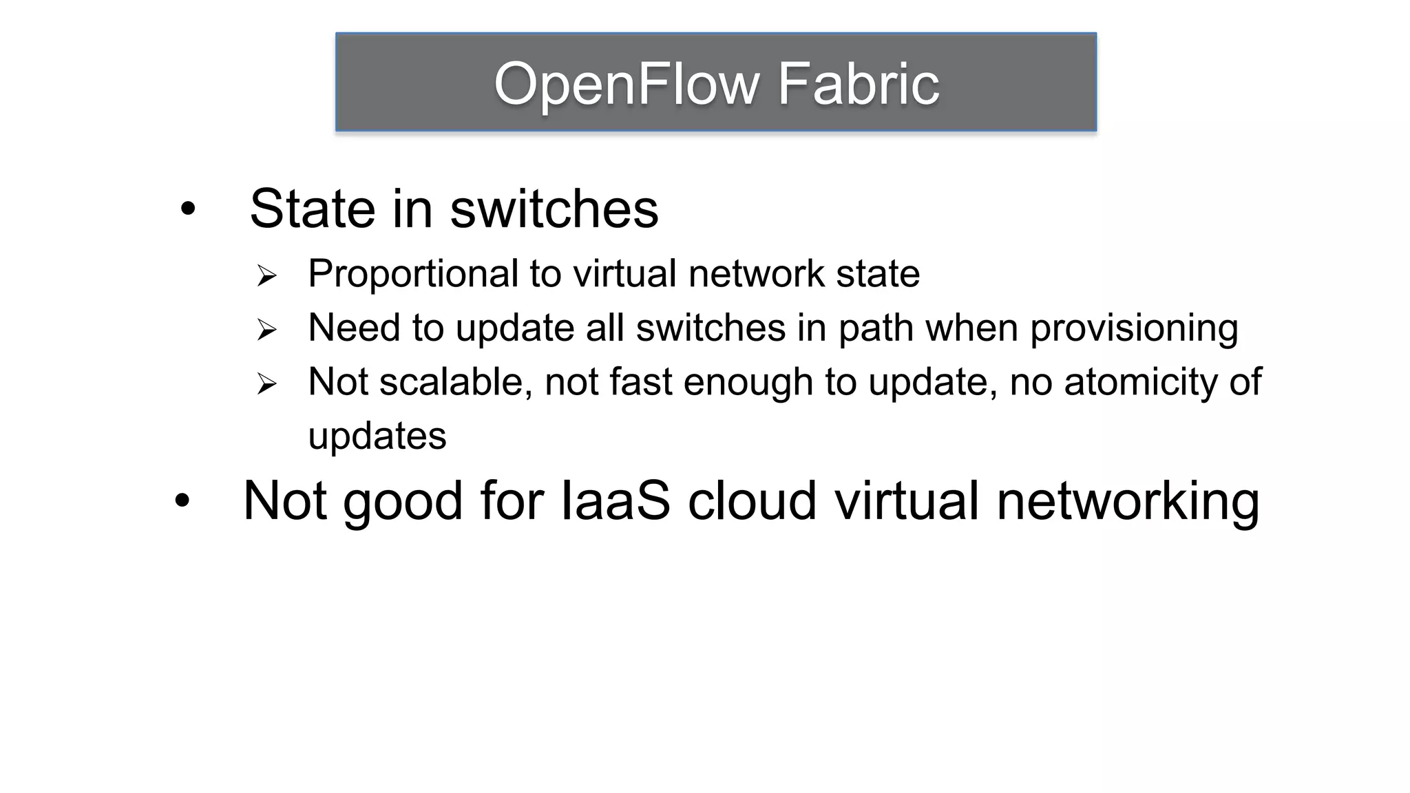 OpenFlow Fabric

• State in switches
      Proportional to virtual network state
      Need to update all switches in path when provisioning
      Not scalable, not fast enough to update, no atomicity of
       updates
• Not good for IaaS cloud virtual networking
 