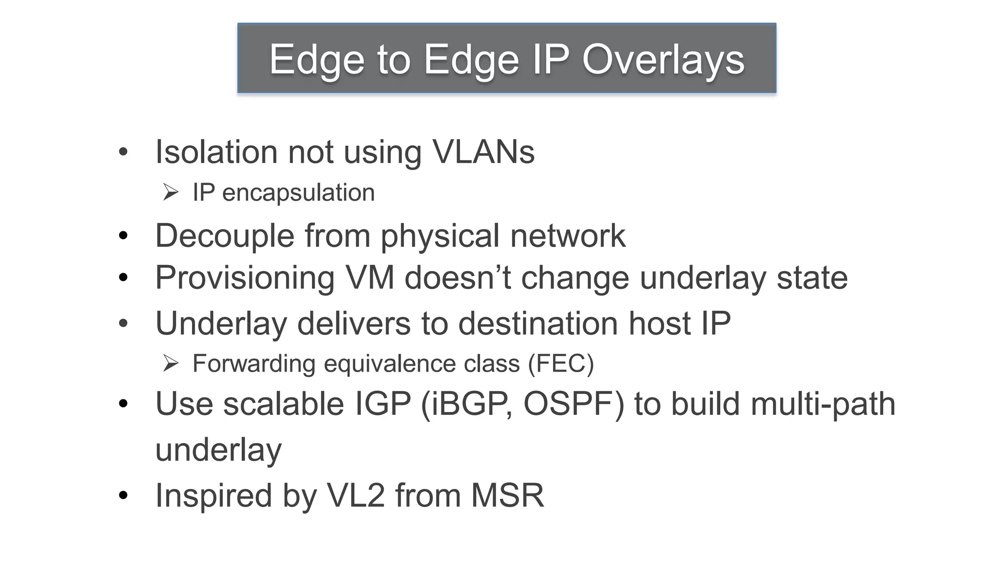 Edge to Edge IP Overlays

• Isolation not using VLANs
   IP encapsulation
• Decouple from physical network
• Provisioning VM doesn’t change underlay state
• Underlay delivers to destination host IP
   Forwarding equivalence class (FEC)
• Use scalable IGP (iBGP, OSPF) to build multi-path
  underlay
• Inspired by VL2 from MSR
 
