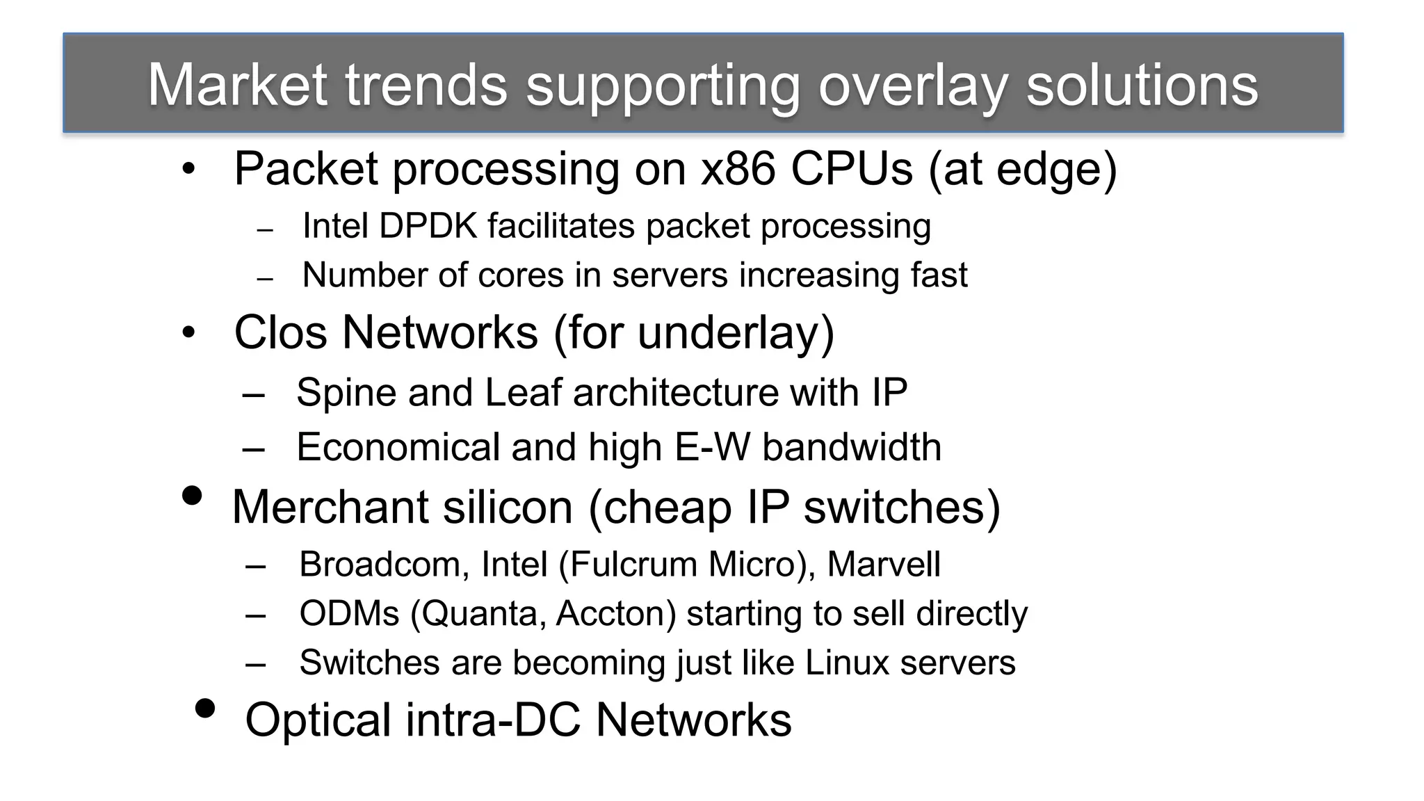 Market trends supporting overlay solutions
 • Packet processing on x86 CPUs (at edge)
      – Intel DPDK facilitates packet processing
      – Number of cores in servers increasing fast

 • Clos Networks (for underlay)
     – Spine and Leaf architecture with IP
     – Economical and high E-W bandwidth
 •   Merchant silicon (cheap IP switches)
     – Broadcom, Intel (Fulcrum Micro), Marvell
     – ODMs (Quanta, Accton) starting to sell directly
     – Switches are becoming just like Linux servers
 •   Optical intra-DC Networks
 