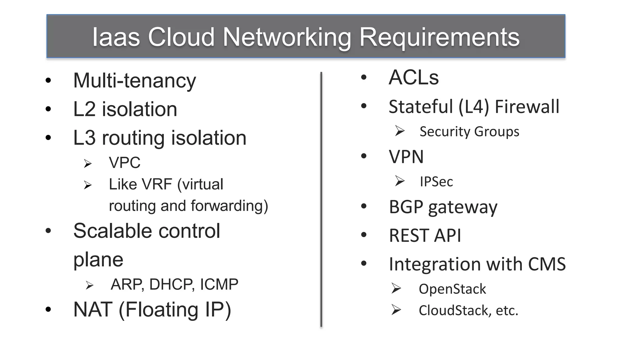 Iaas Cloud Networking Requirements
•   Multi-tenancy                  •   ACLs
•   L2 isolation                   •   Stateful (L4) Firewall
                                        Security Groups
•   L3 routing isolation
        VPC                       •   VPN
        Like VRF (virtual              IPSec
         routing and forwarding)   •   BGP gateway
•   Scalable control               •   REST API
    plane                          •   Integration with CMS
        ARP, DHCP, ICMP                  OpenStack
•   NAT (Floating IP)                     CloudStack, etc.
 