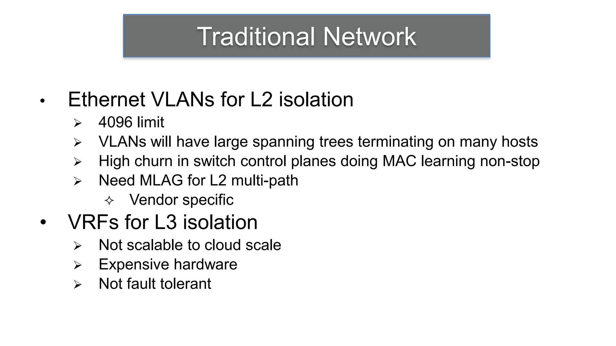 Traditional Network

•   Ethernet VLANs for L2 isolation
       4096 limit
       VLANs will have large spanning trees terminating on many hosts
       High churn in switch control planes doing MAC learning non-stop
       Need MLAG for L2 multi-path
          Vendor specific
•   VRFs for L3 isolation
       Not scalable to cloud scale
       Expensive hardware
       Not fault tolerant
 