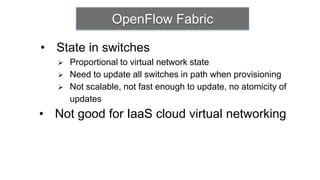 OpenFlow Fabric

• State in switches
      Proportional to virtual network state
      Need to update all switches in path when provisioning
      Not scalable, not fast enough to update, no atomicity of
       updates
• Not good for IaaS cloud virtual networking
 