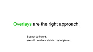 Overlays are the right approach!

      But not sufficient.
      We still need a scalable control plane.
 