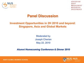 CENTER FOR
                                                  ASSET
                                                  MANAGEMENT
                                                  RESEARCH &
                                                  INVESTMENTS



             Panel Discussion
Investment Opportunities in 2H 2010 and beyond:
      Singapore, Asia and Global Markets


                    Moderated by
                   Joseph Cherian
                    May 22, 2010

     Alumni Homecoming Conference & Dinner 2010
 