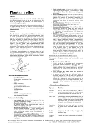 Ref-1- The History, Physical, and Laboratory Examinations. 3rd edition.Walker HK, Hall WD, Hurst JW, 2 - Journal, Indian Academy of Clinical Medicine Vol. 6 July-
September, 2005 Geeta akhwaja BY CHERIAN THMPY(FINAL YEAR PG) 9791197781
Plantar reflex
Definition
Stroking the lateral part of the sole of the foot with a fairly sharp
object produces plantar flexion of the big toe; often there is also
flexion and adduction of the other toes. This normal response is
termed the flexor plantar reflex.
In some patients, stroking the sole produces extension (dorsiflexion) of
the big toe, often with extension and abduction ("fanning") of the other
toes. This abnormal response is termed the extensor plantar reflex,
or Babinski reflex.
Technique
Place the patient in a supine position and tell him or her that you are
going to scratch the foot, first gently and then more vigorously. Fixate
the foot by grasping the ankle or medial surface with the examiner's
hand that will be closest to the midline of the patient: examiner's left
hand when the patient's left foot is being tested, and vice versa with
the right foot. Begin with light stroking, using your finger; then use a
blunt object such as the point of a key. The reason for the graded
stimulus (1) Light touch, as with a finger, frequently obtains the reflex
without causing a withdrawal response that on occasion makes
interpretation of the response difficult; (2) one cannot conclude the
response is normal until a noxious stimulus is indeed used, since the
reflex is a cutaneous nociceptive reflex.
The first line to be stroked begins a few centimeters distal to the heel
and is situated at the junction of the dorsal and plantar surfaces of the
foot. The line extends to a point just behind the toes and then turns
medially across the transverse arch of the foot. Stroke slowly, taking 5
or 6 seconds to complete the motion.
Causes ofan extensor plantar response
 Pyramidal tract lesions
 Normal children upto one year of age
 Deep sleep
 Coma
 General Anaesthesia
 Post-ictal stage of epilepsy
 Electroconvulsive therapy (ECT)
 Hypoglycaemia
 Alchol intoxication
 Narcosis
 Hypnosis
 Following severe physical exhaustion
 Head trauma with concussion.
Variants of the Babinski Sign
 True Babinski sign – includes all the components of the fully
developed extensor plantar response.
 Minimal Babinski sign – is characterised by contraction of
the hamstring muscles and the tensor fasciae latae which can
be detected by palpation of the thigh.
 Spontaneous Babinski sign – is encountered in patients with
extensive pyramidal tract lesions. Passive flexion of the hip
and knee or passive extension of the knee may produce a
positive Babinski sign in adults, as may foot manipulation in
infants and children.
 Crossed extensor response/bilateral Babinski sign – may be
encountered in cases with bilateral cerebral or spinal cord
disease. Unilateral foot stimulation elicits a bilateral response
in such cases.
 Tonic Babinski reflex – is characterised by a slow prolonged
contraction of the toe extensors. It is encountered in patients
with combined frontal lobe lesions and extrapyramidal
involvement.
 Exaggerated Babinski sign – may take the form of a flexor or
extensor spasm. Flexor spasms can occur in patients with
bilateral UMN lesion at the supraspinal or spinal cord level.
Extensor spasms can occur in patients with bilateral
corticospinal tract lesion but preserved posterior column
function.
 Pseudo Babinski sign -This sign may be encountered in
patients with choreoathetosis where the up going toe is a
manifestation of hyperkinesia.
 Inversion ofthe plantar reflex -If the short flexors of the toe
are paralysed, or the flexor tendons have been severed, an
extensor plantar response may be obtained even in the absence
of UMN lesions and is termed inversion of the plantar reflex
of peripheral origin.
 Withdrawal response -Most people tend to withdraw their
feet from a plantar stimulus as they are unable to tolerate the
sensation. This reflex withdrawal interferes with the normal
response. It is basically a voluntary movement or withdrawal
due to a ticklish or unpleasant sensation. It is encountered in
sensitive individuals or patients with plantar hyperaesthesia
due to peripheral neuritis, confused with a positive Babinski’s
sign. It is characterised by a dorsiflexion of the ankle along
with hip and knee flexion. In such a situation, it is important to
repeat the stimulus more gently and hold the foot at the ankle,
or try alternative stimuli. A true Babinski sign can be
clinically distinguished from the false Babinski by a failure to
inhibit the extensor response by pressure over the base of the
great toe. Moreover, unlike the voluntary withdrawal of the
toes, the true Babinski sign is reproducible.
Fallacies in the interpretation of the plantar response
No response to the plantar stimulus may be observed in certain
situations.
 Patients with callosities of the feet
 Sensory loss in the S1 dermatome may be encountered in
patients with peripheral neuropathy or tibial nerve injury
 Babinski response may not be observed in UMN lesions with
complete paralysis of the extensors of the toes.In such cases,
contraction of the tensor fasciae latae may be taken as a
positive sign.
 Bony deformities like ‘hallux valgus’ may prevent any
movement of the big toe.
 In patients with ‘pes cavus’ it is difficult to assess the
movement of the big toe. The toe could be so retractedas to
appear to be in the extensor position to start with. In such a
situation, it is important to observe the movement at the
metatarsophalangeal joint because if the terminal joint alone is
observed, a further extension of the same may be quite
misleading.
Other methods to elicit plantar reflex
Eponym Technique
Chaddock
(1911)
The skin under and around the lateral malleolus is
stroked in a circular fashion. The stimulus may also
be carried forward from the heel to the small toe.
Bing (1915) The dorsum of the big toe is pricked with a pin. The
big toe withdraws into the pin when abnormal, as
opposed to being flexed away from the stimulus
when normal. This sign and the Chaddock sign are
perhaps the most reliable after the Babinski sign.
Oppenheim
(1902)
The thumb and index finger apply heavy pressure to
the anterior surface of the tibia, stroking down to the
ankle.
Gordon
(1904)
Compressing the calf muscles, or applying deep
pressure to them.
Schaefer
(1899)
Pinching the Achilles tendon enough to cause pain.
 