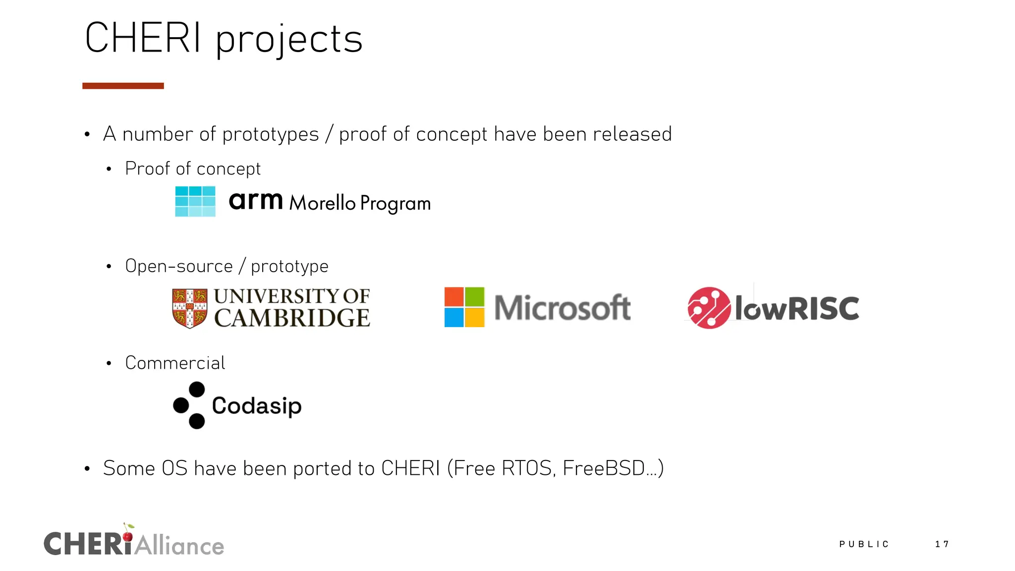Alliance
CHERI projects
• A number of prototypes / proof of concept have been released
• Proof of concept
• Open-source / prototype
• Commercial
• Some OS have been ported to CHERI (Free RTOS, FreeBSD…)
P U B L I C 1 7
 