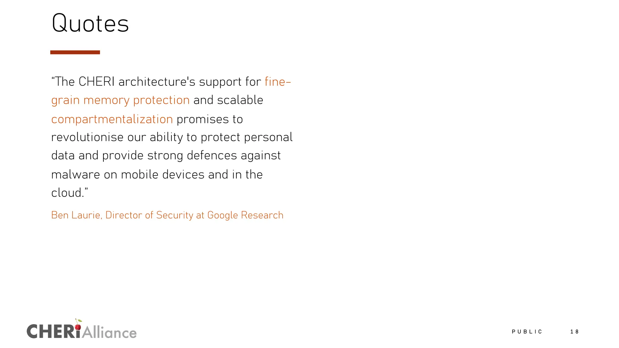Alliance
Quotes
“The CHERI architecture's support for fine-
grain memory protection and scalable
compartmentalization promises to
revolutionise our ability to protect personal
data and provide strong defences against
malware on mobile devices and in the
cloud.”
Ben Laurie, Director of Security at Google Research
P U B L I C 1 8
 