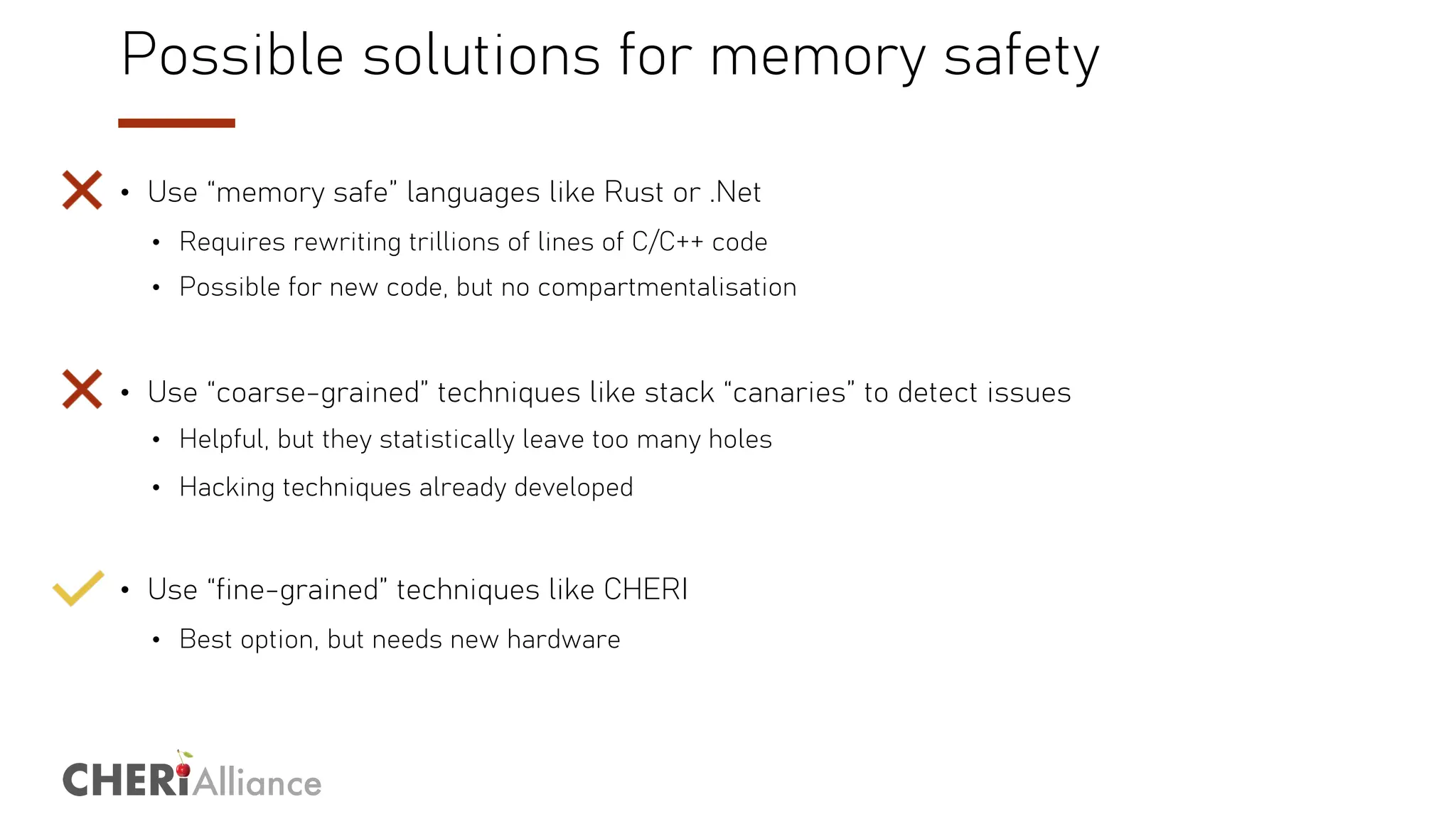Alliance
Possible solutions for memory safety
• Use “memory safe” languages like Rust or .Net
• Requires rewriting trillions of lines of C/C++ code
• Possible for new code, but no compartmentalisation
• Use “coarse-grained” techniques like stack “canaries” to detect issues
• Helpful, but they statistically leave too many holes
• Hacking techniques already developed
• Use “fine-grained” techniques like CHERI
• Best option, but needs new hardware
 
