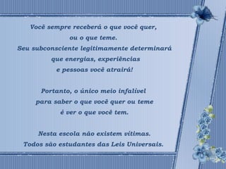 Você sempre receberá o que você quer, 
ou o que teme. 
Seu subconsciente legitimamente determinará 
que energias, experiências 
e pessoas você atrairá! 
Portanto, o único meio infalível 
para saber o que você quer ou teme 
é ver o que você tem. 
Nesta escola não existem vítimas. 
Todos são estudantes das Leis Universais. 
 