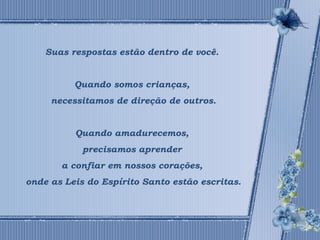 Suas respostas estão dentro de você. 
Quando somos crianças, 
necessitamos de direção de outros. 
Quando amadurecemos, 
precisamos aprender 
a confiar em nossos corações, 
onde as Leis do Espírito Santo estão escritas. 
 
