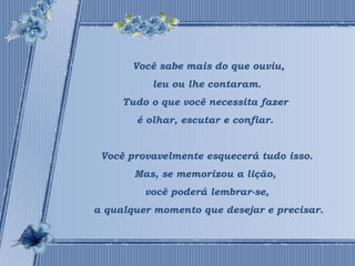 Você sabe mais do que ouviu, 
leu ou lhe contaram. 
Tudo o que você necessita fazer 
é olhar, escutar e confiar. 
Você provavelmente esquecerá tudo isso. 
Mas, se memorizou a lição, 
você poderá lembrar-se, 
a qualquer momento que desejar e precisar. 
 