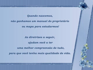 Quando nascemos, 
não ganhamos um manual do proprietário 
ou mapa para estudarmos! 
As diretrizes a seguir, 
ajudam você a ter 
uma melhor compreensão de tudo, 
para que você tenha mais qualidade de vida. 
 