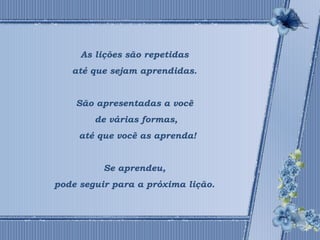 As lições são repetidas 
até que sejam aprendidas. 
São apresentadas a você 
de várias formas, 
até que você as aprenda! 
Se aprendeu, 
pode seguir para a próxima lição. 
 
