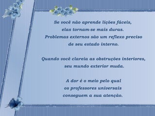 Se você não aprende lições fáceis, 
elas tornam-se mais duras. 
Problemas externos são um reflexo preciso 
de seu estado interno. 
Quando você clareia as obstruções interiores, 
seu mundo exterior muda. 
A dor é o meio pelo qual 
os professores universais 
conseguem a sua atenção. 
 