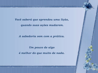 Você saberá que aprendeu uma lição, 
quando suas ações mudarem. 
A sabedoria vem com a prática. 
Um pouco de algo 
é melhor do que muito de nada. 
 
