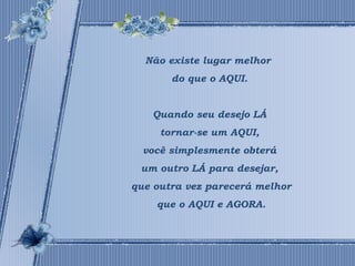 Não existe lugar melhor 
do que o AQUI. 
Quando seu desejo LÁ 
tornar-se um AQUI, 
você simplesmente obterá 
um outro LÁ para desejar, 
que outra vez parecerá melhor 
que o AQUI e AGORA. 
 