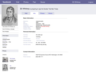 facebook Eli Whitney  is preparing to sign the Nuclear Test Ban Treaty Personal Information Wall Photos Flair Boxes Eli Whitney Logout View photos of Eli Whitney (5) Send Eli Whitney a message Poke message Wall Info Photos Boxes Basic Information Information Networks : massachusetts Birthday: December , 1765 Political: Democrat Religion: Catholic Photos Networks:     massachusetts Sex:     Male Birthday:     December , 1765 Hometown:     Westborough, Massachusetts Relationship Status:   Married to  Henrietta whitney Political Views:   Democrat Religious Views:   Catholic Activities:     the cotton gin Interests:   inventing Favorite Music:  hip hop Favorite Movies:  love & basketball . Favorite TV Shows:   ed , edd , and eddie Favorite Books:   clifford the big red dog The Family Updated last Tuesday 2 Albums me Updated two months ago Contact Information Address:   1600 Pennsylvania Avenue NW, Washington, DC 20500 Phone Number:   (202) 456-1111 