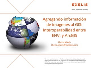 Agregando información
de imágenes al GIS:
Interoperabilidad entre
ENVI y ArcGIS
Cherie Muleh
Cherie.Muleh@exelisvis.com

The information contained in this document pertains to software products and
services that are subject to the controls of the Export Administration Regulations
(EAR). The recipient is responsible for ensuring compliance to all applicable U.S.
Export Control laws and regulations.

 