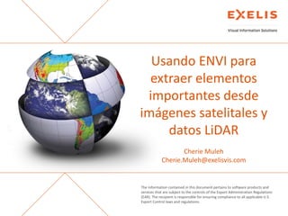Usando ENVI para
extraer elementos
importantes desde
imágenes satelitales y
datos LiDAR
Cherie Muleh
Cherie.Muleh@exelisvis.com

The information contained in this document pertains to software products and
services that are subject to the controls of the Export Administration Regulations
(EAR). The recipient is responsible for ensuring compliance to all applicable U.S.
Export Control laws and regulations.

 