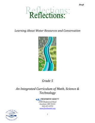 Draft




Learning About Water Resources and Conservation




                    Grade 5

An Integrated Curriculum of Math, Science &
                Technology

                 2500 Shadywood Road
                  Excelsior, MN 55331
                     952-471-9773
                  www.freshwater.org


                          1
 
