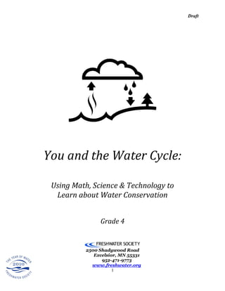 Draft




You and the Water Cycle:

 Using Math, Science & Technology to
  Learn about Water Conservation


               Grade 4


          2500 Shadywood Road
             Excelsior, MN 55331
                952-471-9773
            www.freshwater.org
                     1
 