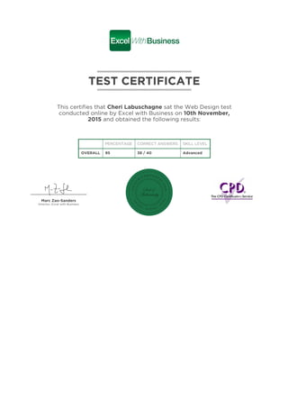 TEST CERTIFICATE
This certifies that Cheri Labuschagne sat the Web Design test
conducted online by Excel with Business on 10th November,
2015 and obtained the following results:
PERCENTAGE CORRECT ANSWERS SKILL LEVEL
OVERALL 95 38 / 40 Advanced
Marc Zao-Sanders
Director, Excel with Business
 