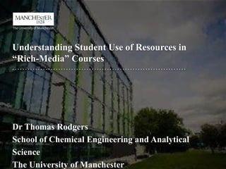 Understanding Student Use of Resources in
“Rich-Media” Courses
Dr Thomas Rodgers
School of Chemical Engineering and Analytical
Science
The University of Manchester
 