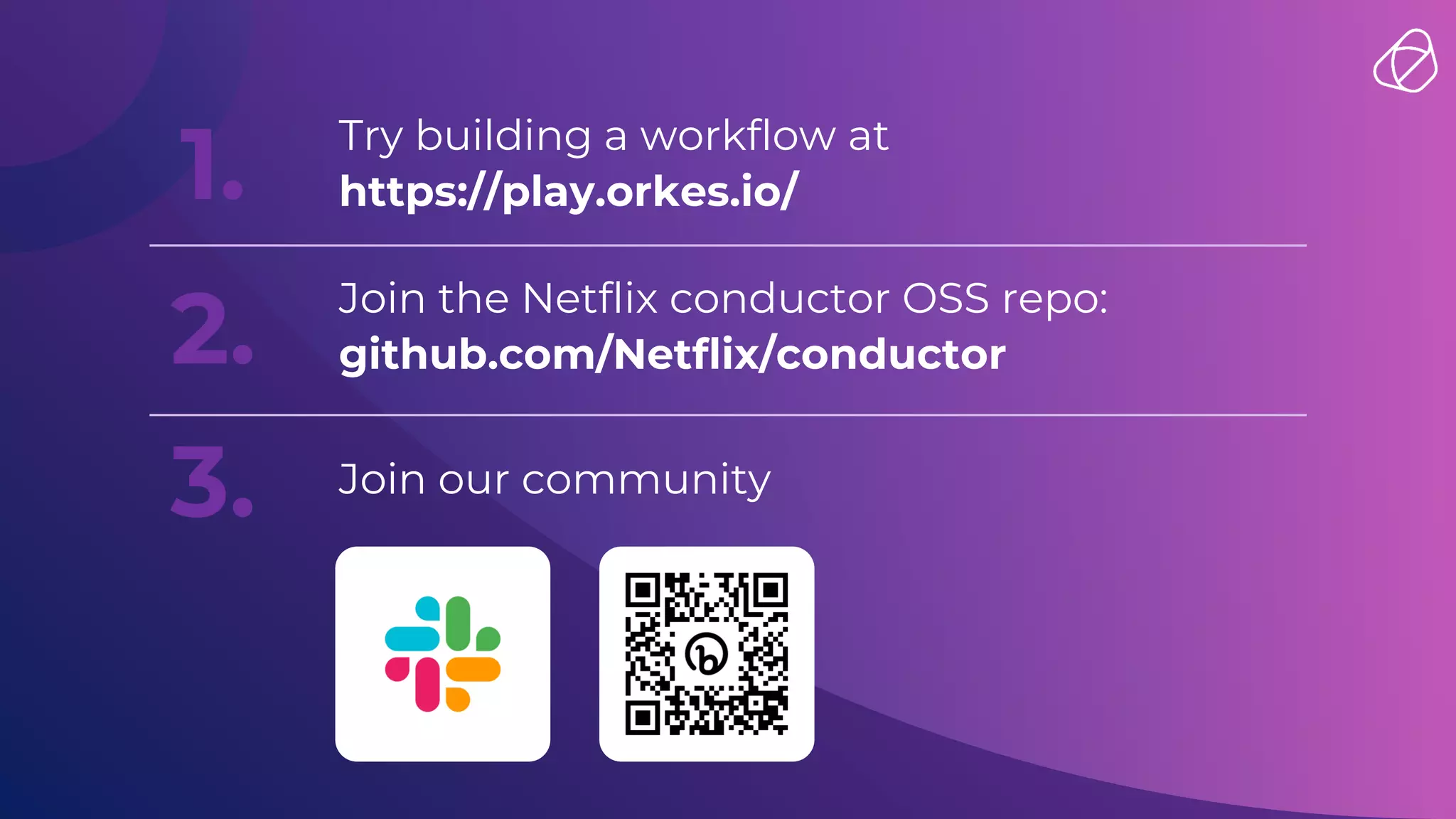 1. Try building a workflow at
https://play.orkes.io/
2.
Join the Netflix conductor OSS repo:
github.com/Netflix/conductor
3. Join our community
 