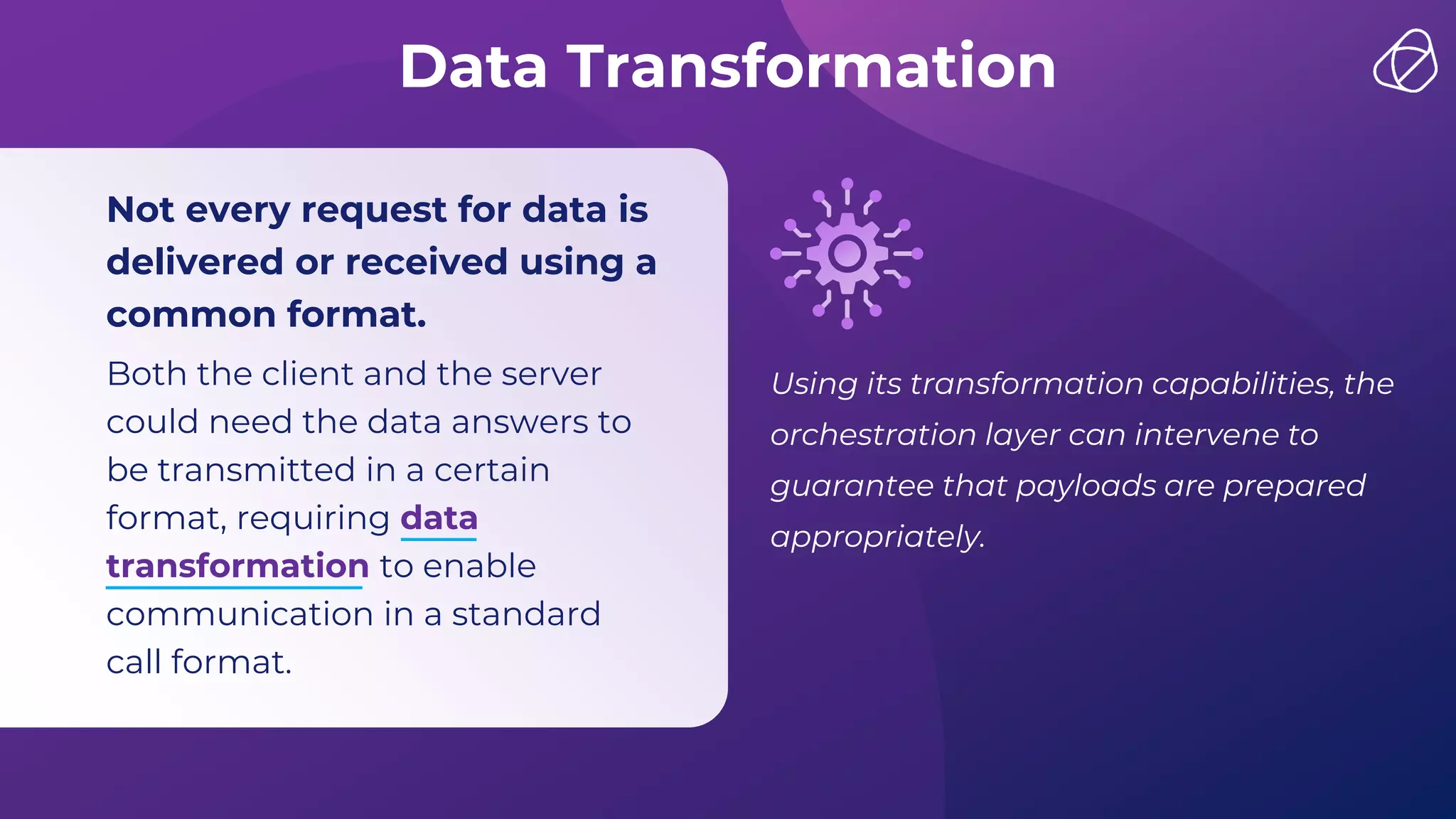 Data Transformation
Not every request for data is
delivered or received using a
common format.
Both the client and the server
could need the data answers to
be transmitted in a certain
format, requiring data
transformation to enable
communication in a standard
call format.
Using its transformation capabilities, the
orchestration layer can intervene to
guarantee that payloads are prepared
appropriately.
 