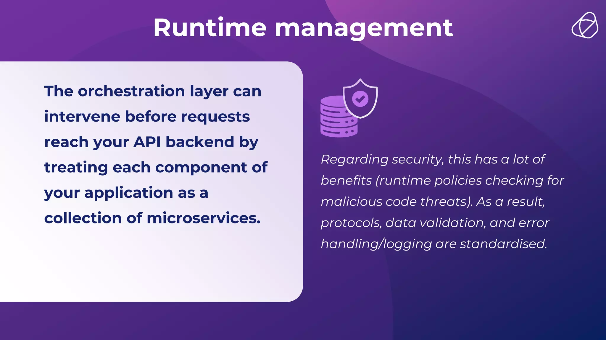 Runtime management
The orchestration layer can
intervene before requests
reach your API backend by
treating each component of
your application as a
collection of microservices.
Regarding security, this has a lot of
benefits (runtime policies checking for
malicious code threats). As a result,
protocols, data validation, and error
handling/logging are standardised.
 