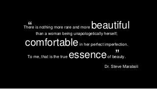 There is nothing more rare and more beautiful 
than a woman being unapologetically herself; 
comfortable in her perfect imperfection. 
To me, that is the true essence of beauty. 
Dr. Steve Maraboli 
” 
“  
