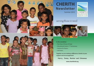 CHERITH
Newsletter
                Summer 2010




serving those in need




In this newsletter:
• New boy at House of Hope
• Educational Center’s 1st Anniversary
• Seminar for Pastors
• and more...

Together we are making a difference, thanks to your
support and encouragement!

  Harry, Jenny, Reinier and Johannes

                  www.cherithintl.org
 